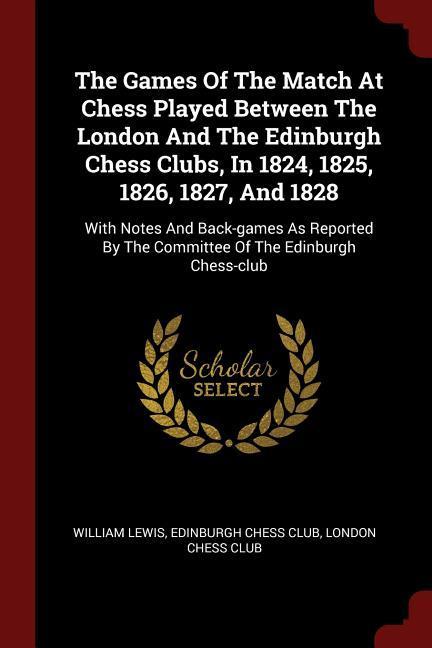 The Games Of The Match At Chess Played Between The London And The Edinburgh Chess Clubs In 1824 1825 1826 1827 And 1828: With Notes And Back-game
