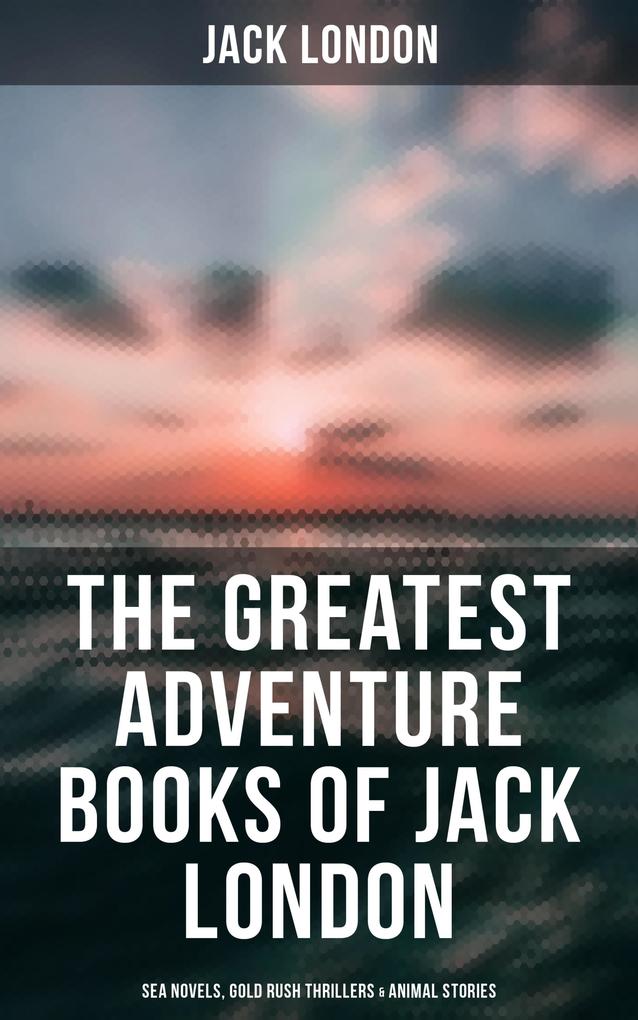 The Greatest Adventure Books of Jack London: Sea Novels Gold Rush Thrillers & Animal Stories