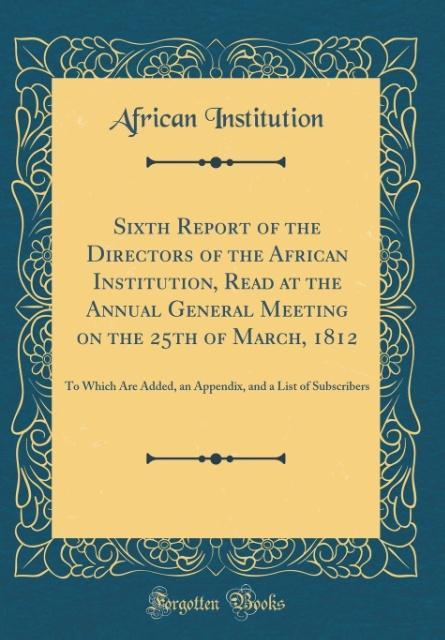 Sixth Report of the Directors of the African Institution, Read at the Annual General Meeting on the 25th of March, 1812: To Which Are Added, an Appendix, and a List of Subscribers (Classic Reprint)