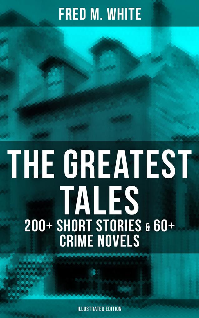 The Greatest Tales of Fred M. White: 200+ Short Stories & 60+ Crime Novels (Illustrated Edition)