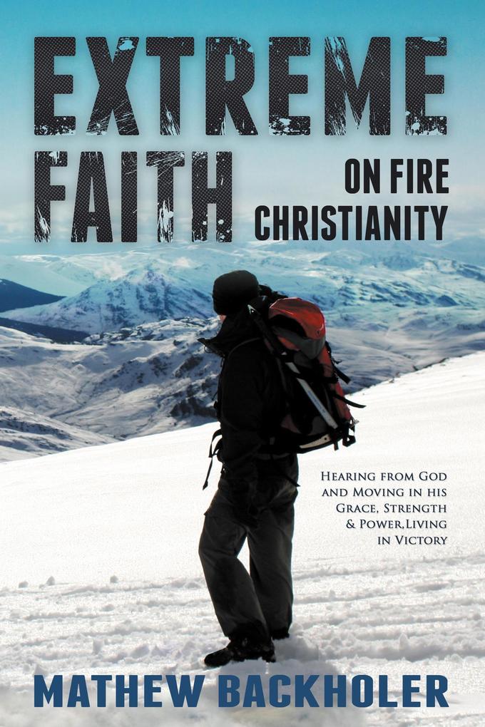 Extreme Faith on Fire Christianity: Hearing from God and Moving in His Grace Strength & Power Living in Victory