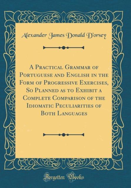 A Practical Grammar of Portuguese and English in the Form of Progressive Exercises, So Planned as to Exhibit a Complete Comparison of the Idiomati... - Alexander James Donald D´Orsey