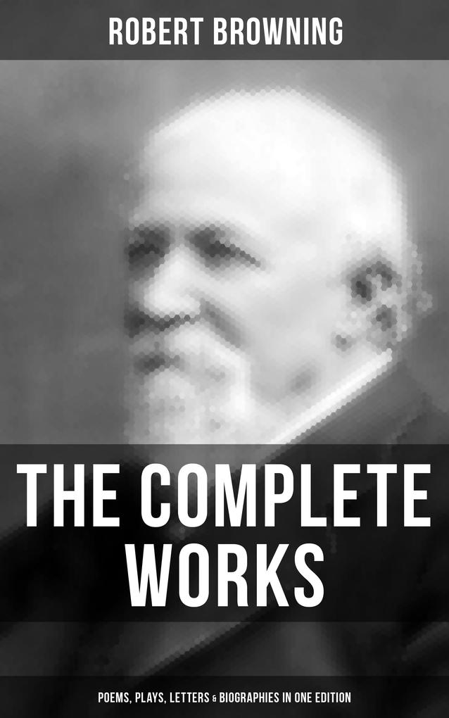The Complete Works of Robert Browning: Poems Plays Letters & Biographies in One Edition