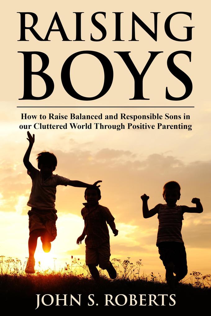 Raising Boys: How to Raise Balanced and Responsible Sons in our Cluttered World Through Positive Parenting
