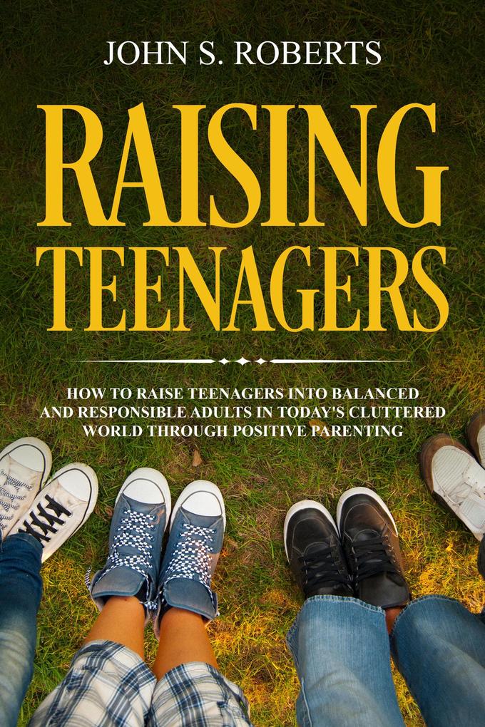 Raising Teenagers: How to Raise Teenagers into Balanced and Responsible Adults in Today‘s Cluttered World through Positive Parenting