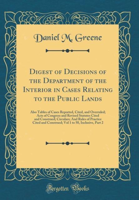 Digest of Decisions of the Department of the Interior in Cases Relating to the Public Lands: Also Tables of Cases Reported, Cited, and Overruled; Acts ... And Rules of Practice Cited and Constru
