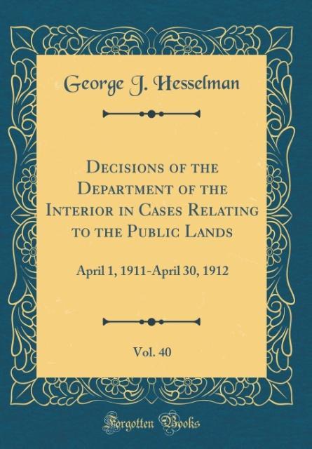 Decisions of the Department of the Interior in Cases Relating to the Public Lands, Vol. 40: April 1, 1911-April 30, 1912 (Classic Reprint)