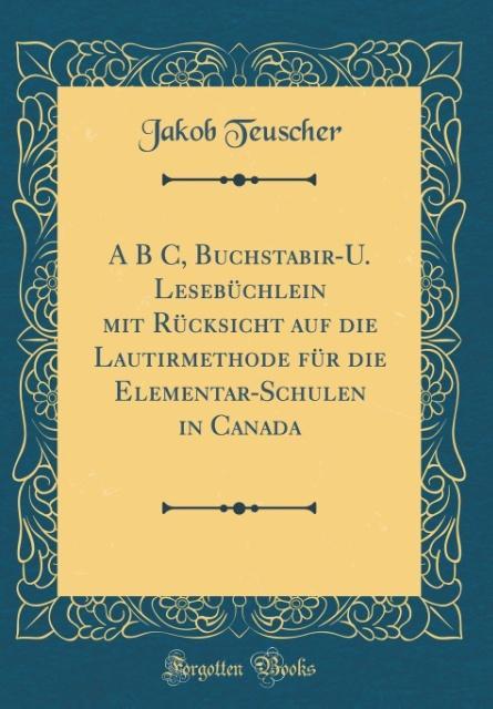 A B C, Buchstabir-U. Lesebüchlein mit Rücksicht auf die Lautirmethode für die Elementar-Schulen in Canada (Classic Reprint)