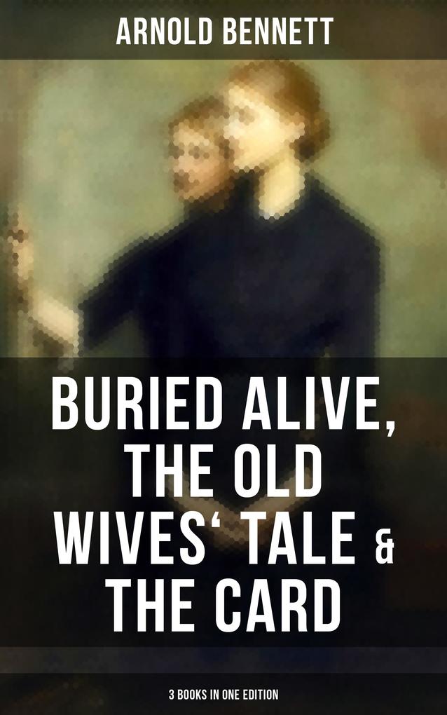 Arnold Bennett: Buried Alive The Old Wives‘ Tale & The Card (3 Books in One Edition)