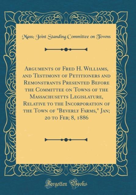 Arguments of Fred H. Williams, and Testimony of Petitioners and Remonstrants Presented Before the Committee on Towns of the Massachusetts Legislat... - Mass Joint Standing Committee On Towns