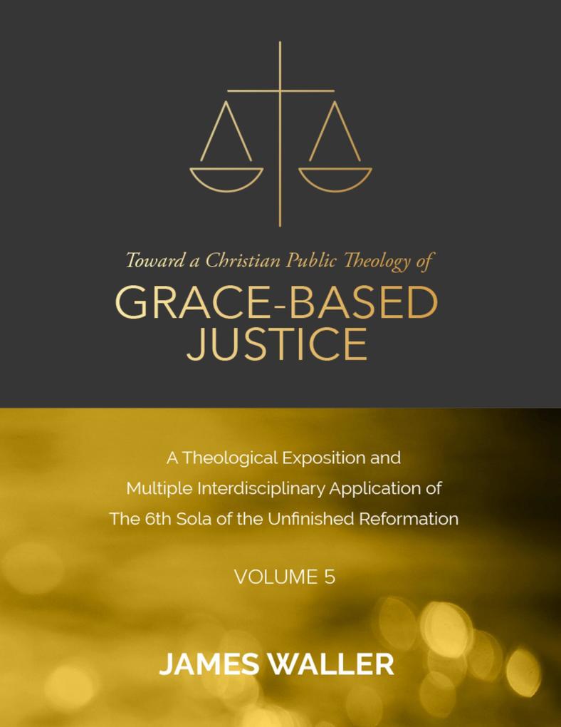 Toward a Christian Public Theology of Grace-based Justice - A Theological Exposition and Multiple Interdisciplinary Application of the 6th Sola of the Unfinished Reformation - Volume 5