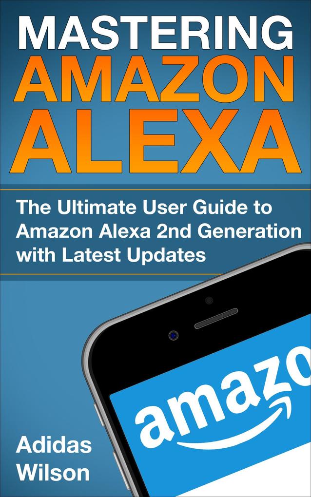 Mastering Amazon Alexa - The Ultimate User Guide To Amazon Alexa 2nd Generation with Latest Updates