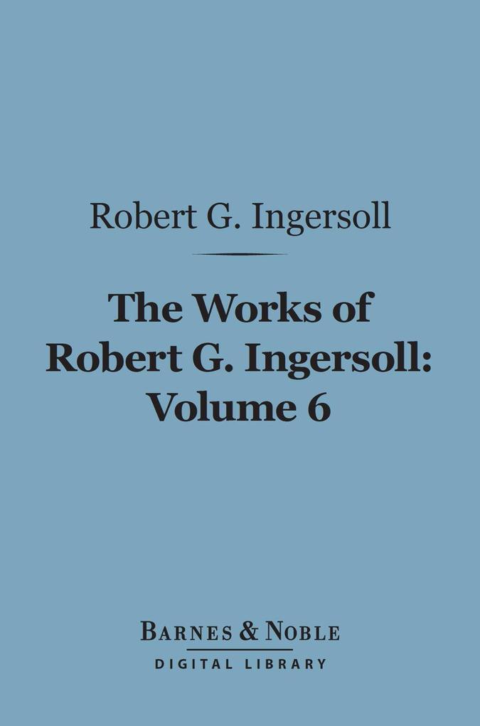 The Works of Robert G. Ingersoll Volume 6 (Barnes & Noble Digital Library)