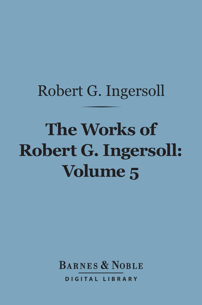 The Works of Robert G. Ingersoll Volume 5 (Barnes & Noble Digital Library)