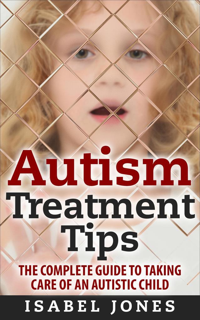 Autism Treatment Tips: The Complete Guide to Taking Care of an Autistic Child (Autism Spectrum Disorder Autism Symptoms Autism Signs)