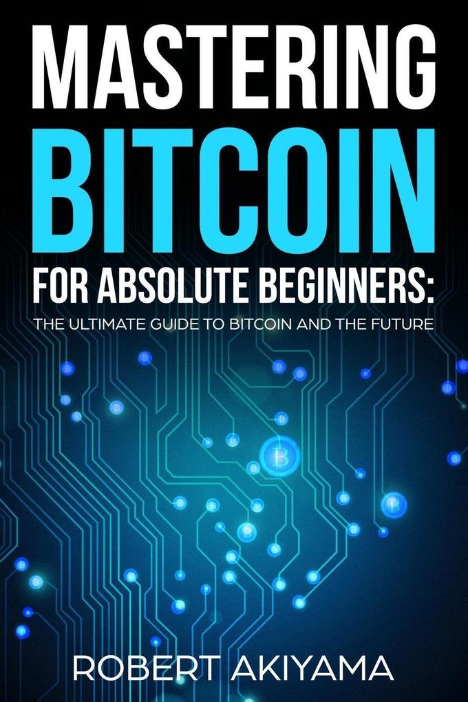 Mastering Bitcoin For Absolute Beginners The Ultimate Guide To Bitcoin And The Future