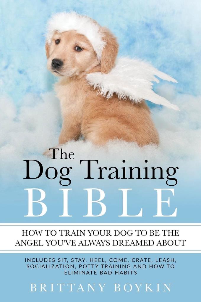 The Dog Training Bible - How to Train Your Dog to be the Angel You‘ve Always Dreamed About