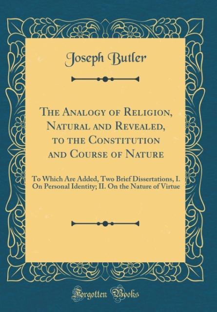 The Analogy of Religion, Natural and Revealed, to the Constitution and Course of Nature To Which Are Added, Two Brief Dissertations, I. On Personal Identity; II. On the Nature of Virtue (Classic Reprint)