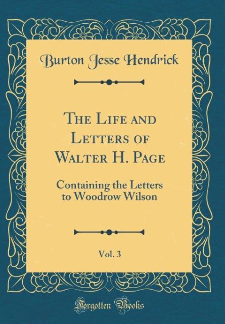The Life and Letters of Walter H. Page, Vol. 3: Containing the Letters to Woodrow Wilson (Classic Reprint)