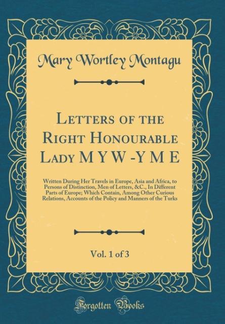Letters of the Right Honourable Lady M Y W -Y M E, Vol. 1 of 3: Written During Her Travels in Europe, Asia and Africa, to Persons of Distinction, Men of Letters, &C., In Different Parts of Europe; Which Contain, Among Other Curious Relations, Accounts of