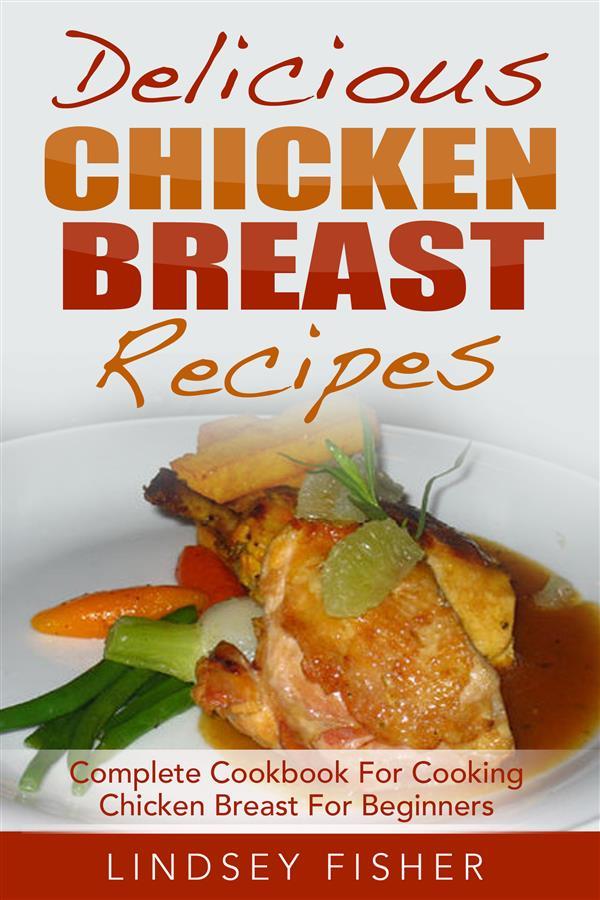 Delicious Chicken Breast Recipes: Complete Cookbook For Cooking Chicken Breast For Beginners