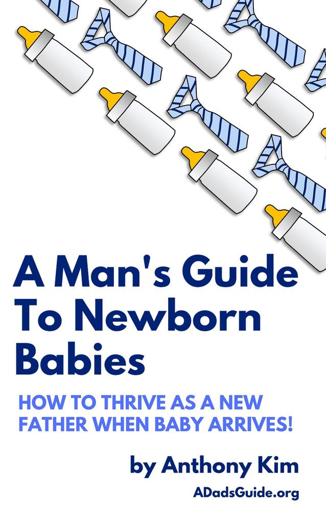 A Man‘s Guide to Newborn Babies: How to Thrive as a New Father When Baby Arrives! (A Dad‘s Guide)