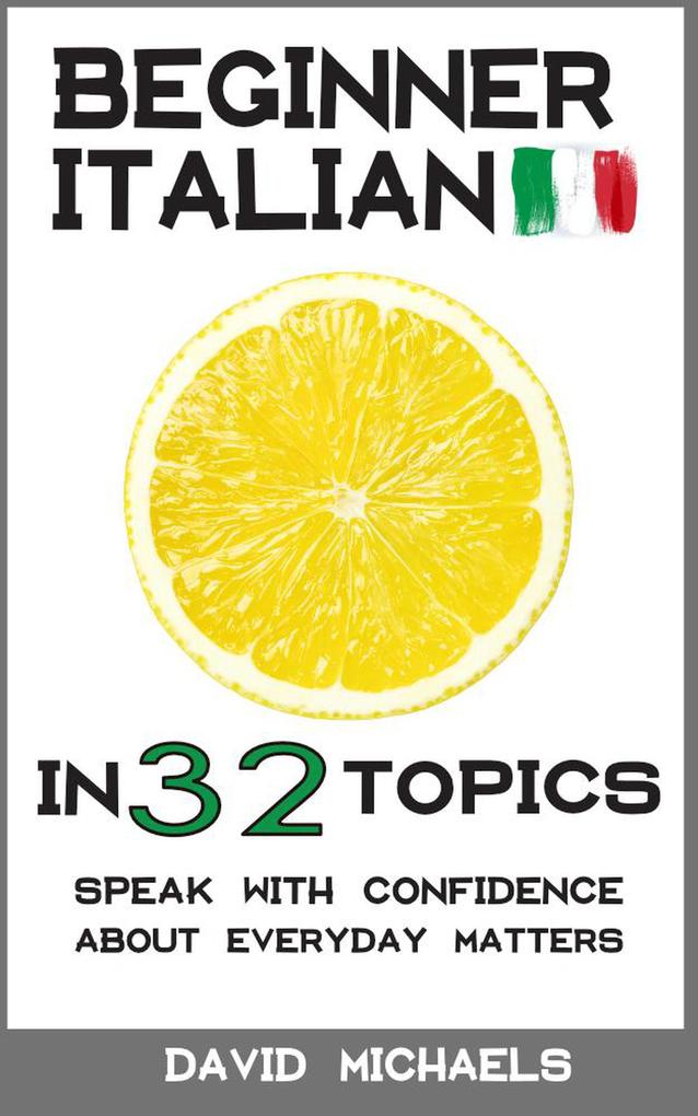 Beginner Italian in 32 Topics. Speak with Confidence About Everyday Matters.
