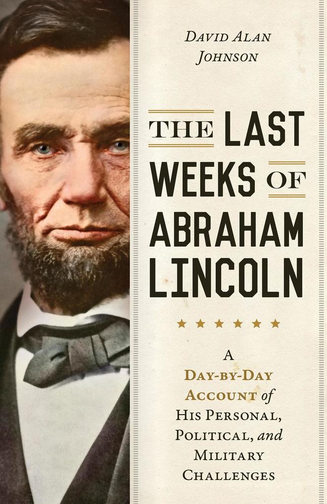 The Last Weeks of Abraham Lincoln: A Day-By-Day Account of His Personal Political and Military Challenges