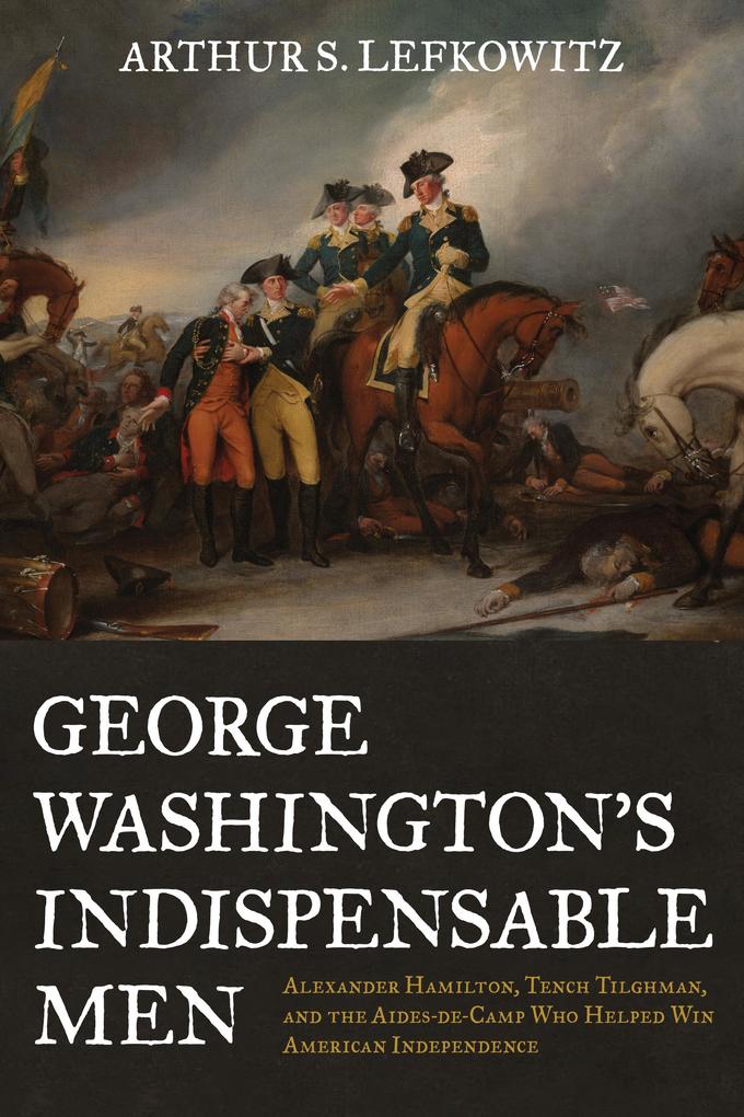 George Washington‘s Indispensable Men: Alexander Hamilton Tench Tilghman and the Aides-De-Camp Who Helped Win American Independence