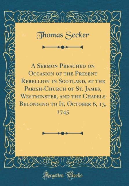 A Sermon Preached on Occasion of the Present Rebellion in Scotland, at the Parish-Church of St. James, Westminster, and the Chapels Belonging to I... - Thomas Secker
