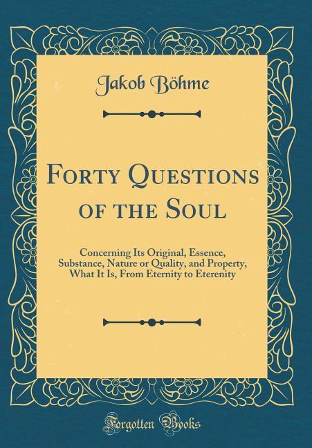 Forty Questions of the Soul: Concerning Its Original, Essence, Substance, Nature or Quality, and Property, What It Is, From Eternity to Eterenity (Classic Reprint)