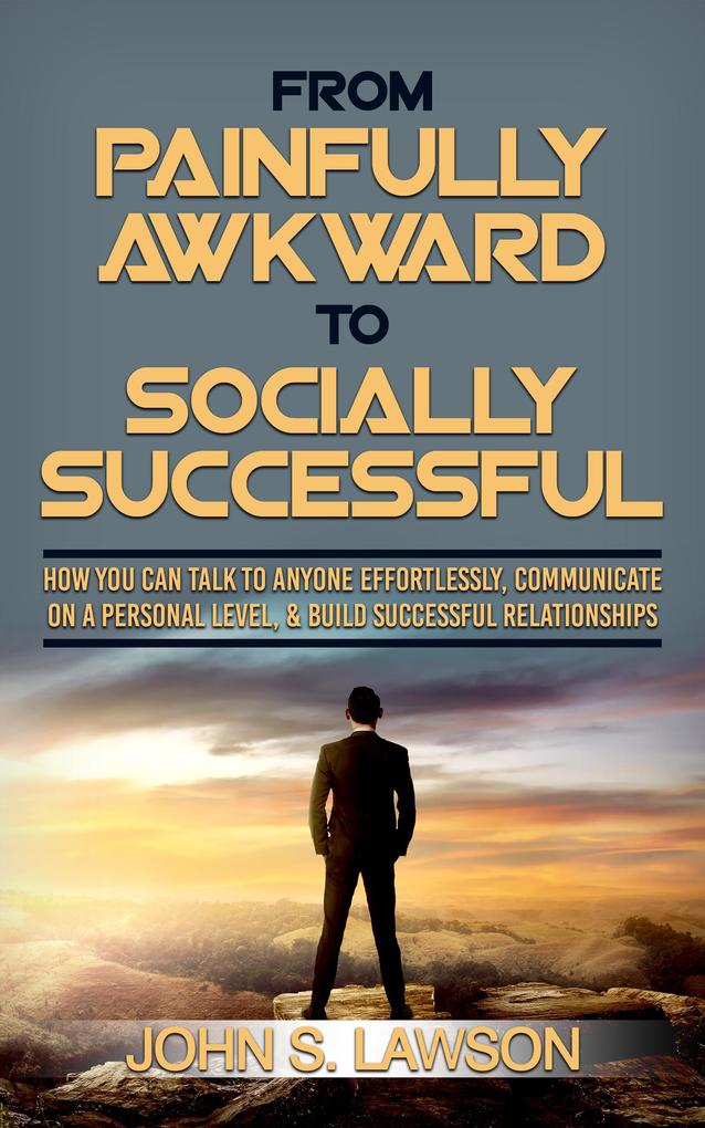 From Painfully Awkward To Socially Successful: How You Can Talk To Anyone Effortlessly Communicate On A Personal Level & Build Successful Relationships