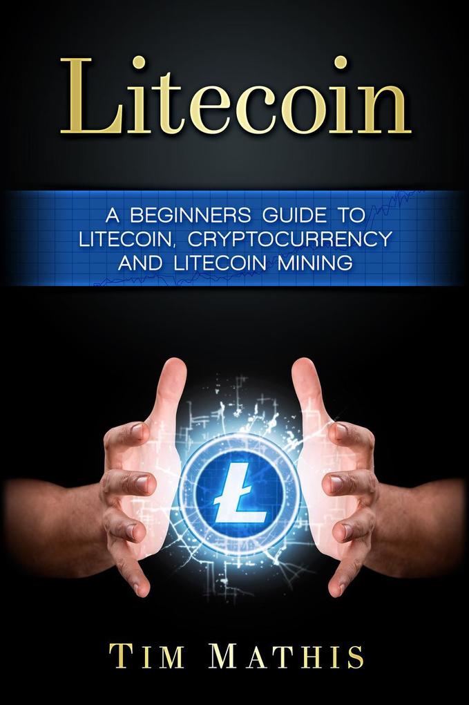 Litecoin: A Beginners Guide To Litecoin Cryptocurrency and Litecoin Mining