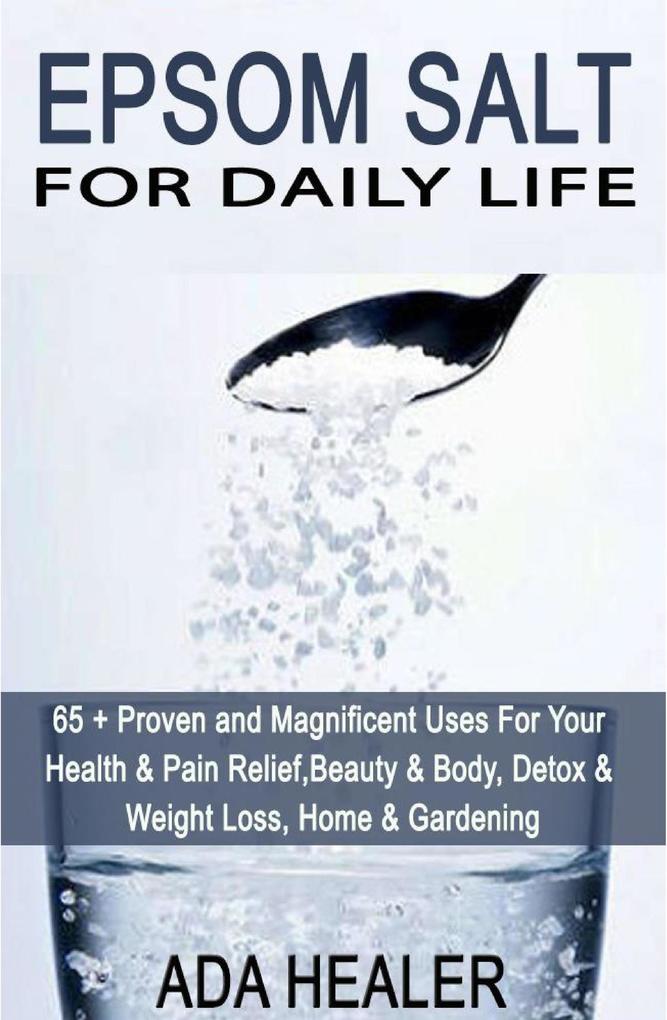 Epsom Salt For Daily Life: 65 + Proven and Magnificent Uses For Your Health & Pain Relief Beauty & Body Detox & Weight Loss Home & Gardening