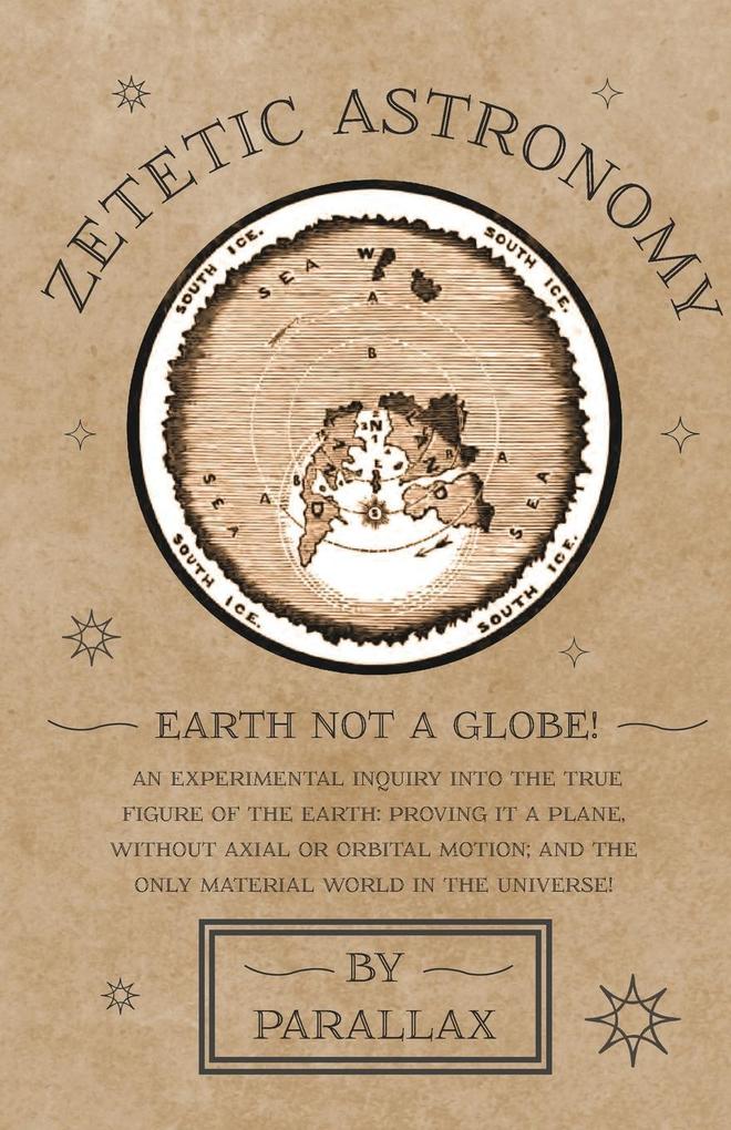 Zetetic Astronomy - Earth Not a Globe! An Experimental Inquiry into the True Figure of the Earth: Proving it a Plane Without Axial or Orbital Motion; and the Only Material World in the Universe!