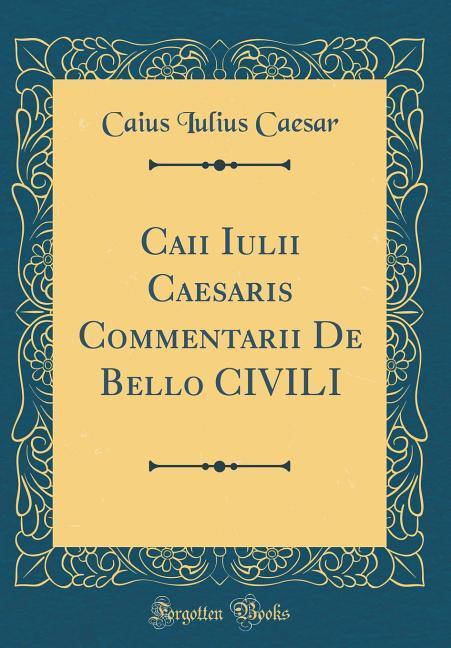 Caii Iulii Caesaris Commentarii De Bello CIVILI (Classic Reprint)