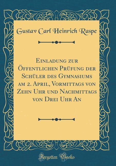 Einladung zur Öffentlichen Prüfung der Schüler des Gymnasiums am 2. April, Vormittags von Zehn Uhr und Nachmittags von Drei Uhr An (Classic Reprin... - Gustav Carl Heinrich Raspe
