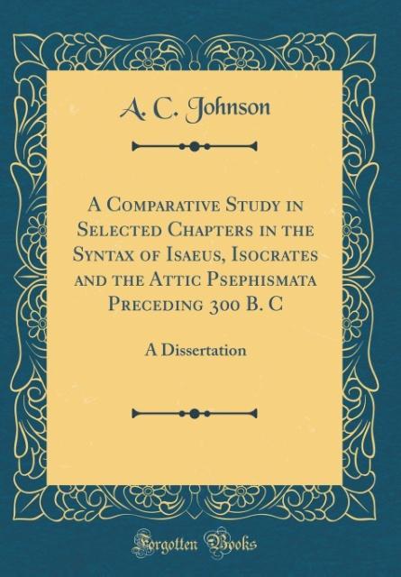 A Comparative Study in Selected Chapters in the Syntax of Isaeus, Isocrates and the Attic Psephismata Preceding 300 B. C als Buch von A. C. Johnson - A. C. Johnson