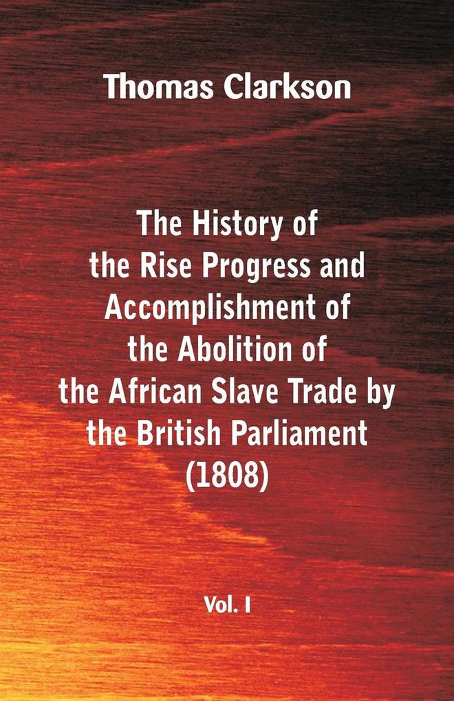 The History of the Rise Progress and Accomplishment of the Abolition of the African Slave Trade by the British Parliament (1808) Vol. I