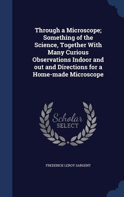 Through a Microscope; Something of the Science Together With Many Curious Observations Indoor and out and Directions for a Home-made Microscope
