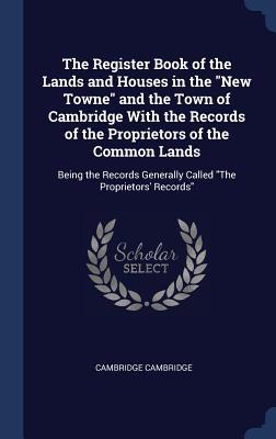 The Register Book of the Lands and Houses in the New Towne and the Town of Cambridge With the Records of the Proprietors of the Common Lands: Being