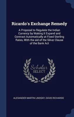 Ricardo‘s Exchange Remedy: A Proposal to Regulate the Indian Currency by Making it Expand and Contract Automatically at Fixed Sterling Rates Wit