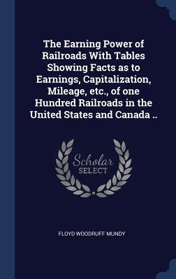 The Earning Power of Railroads With Tables Showing Facts as to Earnings Capitalization Mileage etc. of one Hundred Railroads in the United States and Canada ..