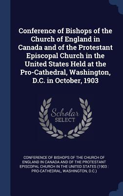 Conference of Bishops of the Church of England in Canada and of the Protestant Episcopal Church in the United States Held at the Pro-Cathedral Washington D.C. in October 1903