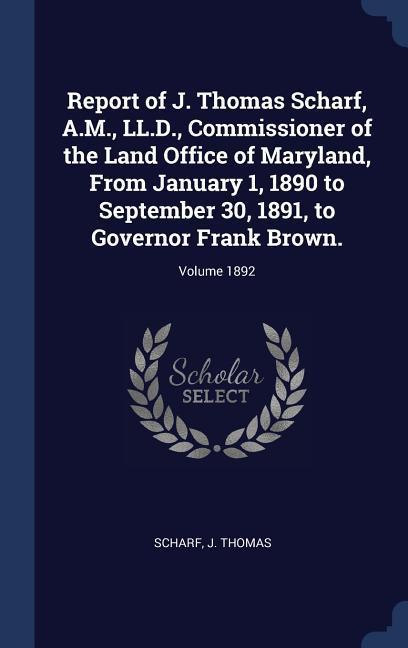 Report of J. Thomas Scharf A.M. LL.D. Commissioner of the Land Office of Maryland From January 1 1890 to September 30 1891 to Governor Frank Brown.; Volume 1892
