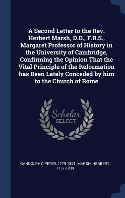 A Second Letter to the Rev. Herbert Marsh D.D. F.R.S. Margaret Professor of History in the University of Cambridge Confirming the Opinion That the Vital Principle of the Reformation has Been Lately Conceded by him to the Church of Rome