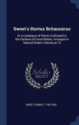 Sweet‘s Hortus Britannicus: Or a Catalogue of Plants Cultivated in the Gardens of Great Britain Arranged in Natural Orders Volume pt 12