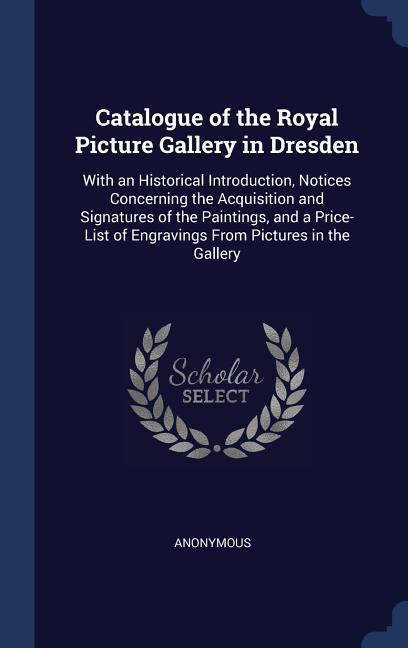 Catalogue of the Royal Picture Gallery in Dresden: With an Historical Introduction Notices Concerning the Acquisition and Signatures of the Paintings