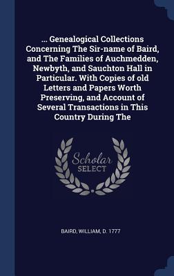 ... Genealogical Collections Concerning The Sir-name of Baird and The Families of Auchmedden Newbyth and Sauchton Hall in Particular. With Copies of old Letters and Papers Worth Preserving and Account of Several Transactions in This Country During The
