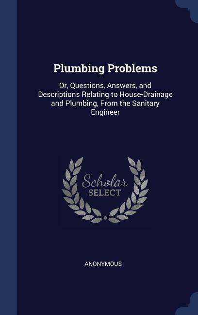 Plumbing Problems: Or Questions Answers and Descriptions Relating to House-Drainage and Plumbing From the Sanitary Engineer